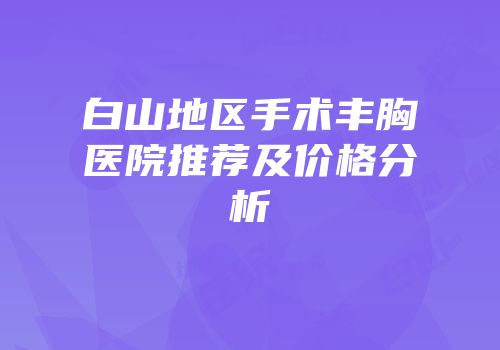 白山地区手术丰胸医院推荐及价格分析