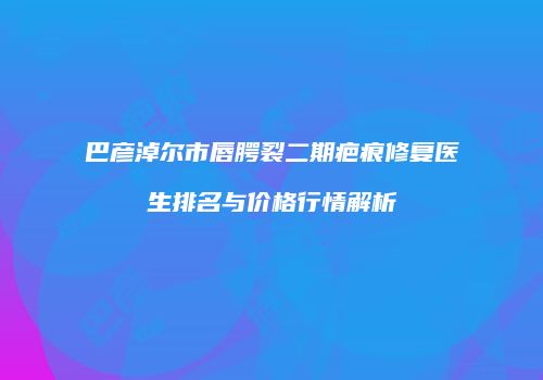 巴彦淖尔市唇腭裂二期疤痕修复医生排名与价格行情解析