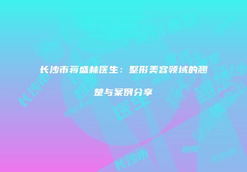 长沙市蒋盛林医生：整形美容领域的翘楚与案例分享