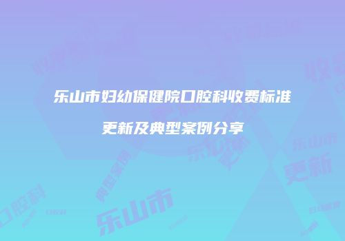 乐山市妇幼保健院口腔科收费标准更新及典型案例分享