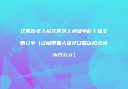 辽阳市老人拔牙医院上榜清单前十强全新分享（辽阳市老人拔牙口腔医院点赞超过公立）