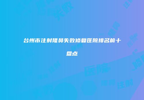 台州市注射隆鼻失败修复医院排名前十盘点