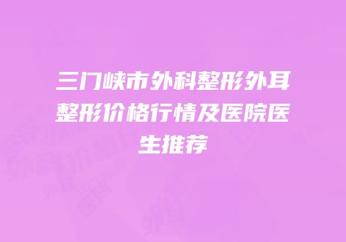 三门峡市外科整形外耳整形价格行情及医院医生推荐