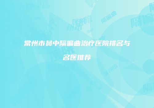 常州市鼻中隔偏曲治疗医院排名与名医推荐