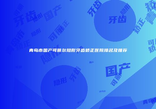 青岛市国产可丽尔隐形牙齿矫正医院排名及推荐