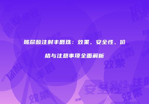玻尿酸注射丰唇珠：效果、安全性、价格与注意事项全面解析