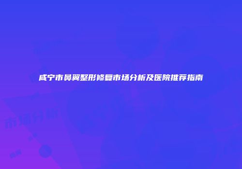 咸宁市鼻翼整形修复市场分析及医院推荐指南