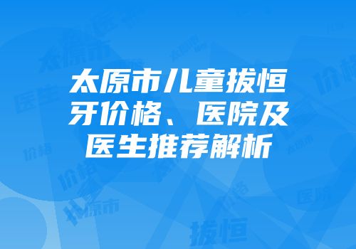 太原市儿童拔恒牙价格、医院及医生推荐解析