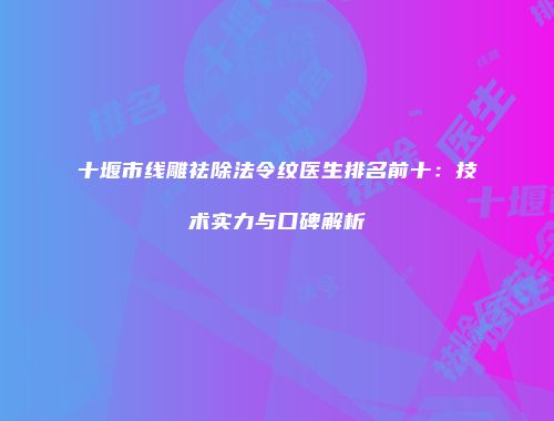 十堰市线雕祛除法令纹医生排名前十：技术实力与口碑解析