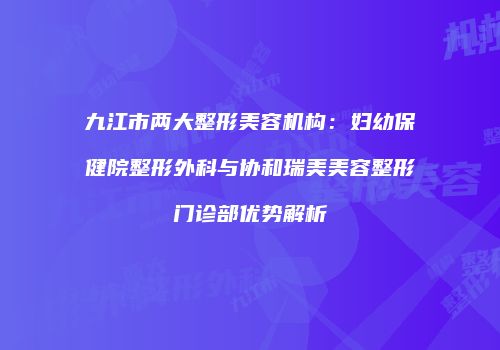 九江市两大整形美容机构：妇幼保健院整形外科与协和瑞美美容整形门诊部优势解析