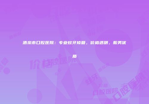 酒泉市口腔医院：专业蛀牙修复，价格透明，服务优质