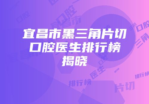 宜昌市黑三角片切口腔医生排行榜揭晓