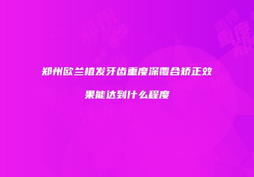 郑州欧兰植发牙齿重度深覆合矫正效果能达到什么程度