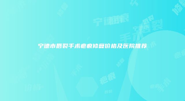宁德市唇裂手术疤痕修复价格及医院推荐