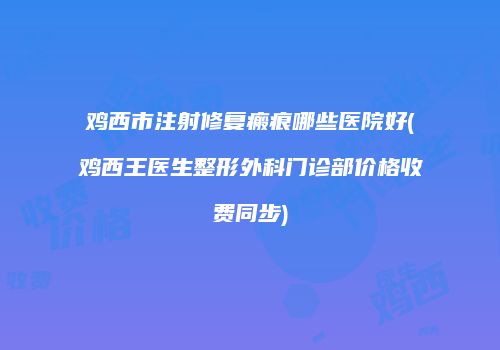 鸡西市注射修复瘢痕哪些医院好(鸡西王医生整形外科门诊部价格收费同步)