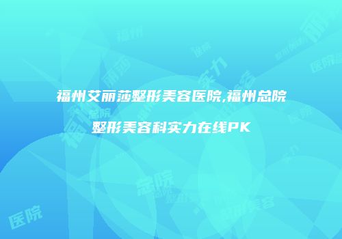 福州艾丽莎整形美容医院,福州总院整形美容科实力在线PK