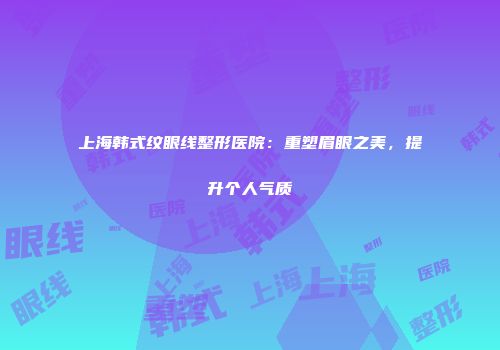 上海韩式纹眼线整形医院：重塑眉眼之美，提升个人气质