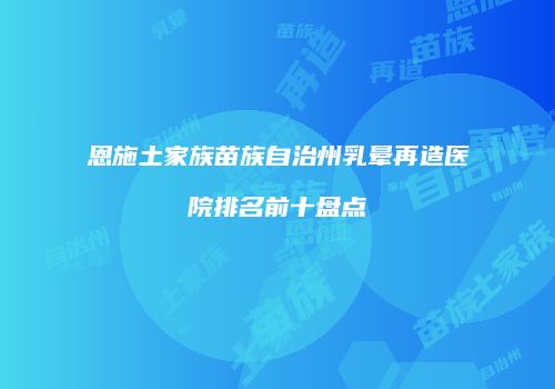恩施土家族苗族自治州乳晕再造医院排名前十盘点