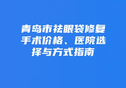 青岛市祛眼袋修复手术价格、医院选择与方式指南