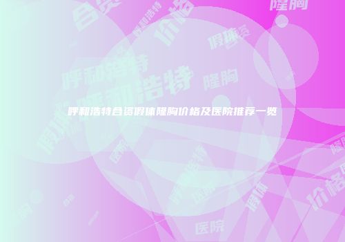 呼和浩特合资假体隆胸价格及医院推荐一览