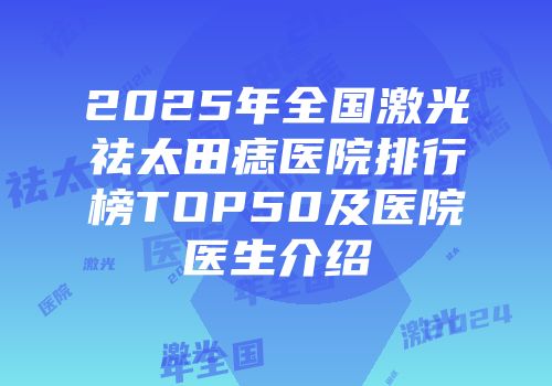 2025年全国激光祛太田痣医院排行榜TOP50及医院医生介绍