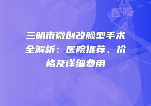 三明市微创改脸型手术全解析：医院推荐、价格及详细费用