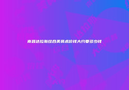 南昌达拉斯综合美鼻术价钱大约要多少钱