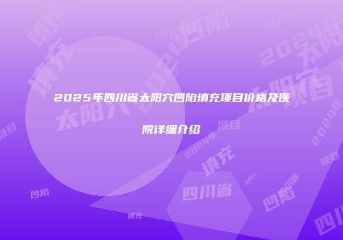 2025年四川省太阳穴凹陷填充项目价格及医院详细介绍