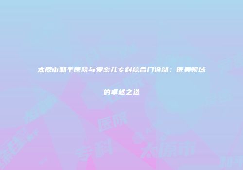 太原市和平医院与爱密儿专科综合门诊部：医美领域的卓越之选