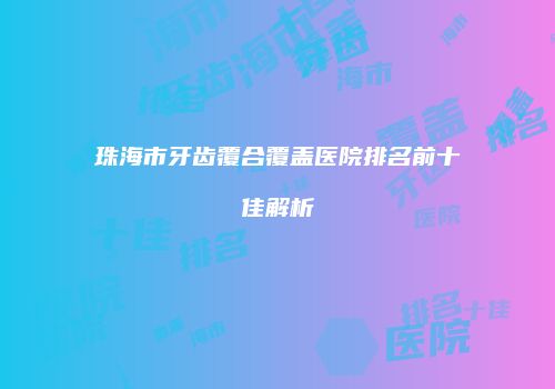 珠海市牙齿覆合覆盖医院排名前十佳解析