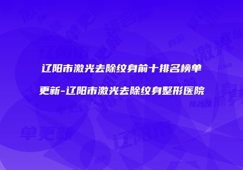 辽阳市激光去除纹身前十排名榜单更新-辽阳市激光去除纹身整形医院