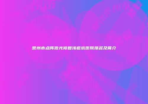 常州市点阵激光修复浅痘坑医院排名及简介