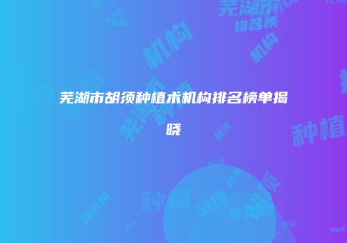 芜湖市胡须种植术机构排名榜单揭晓
