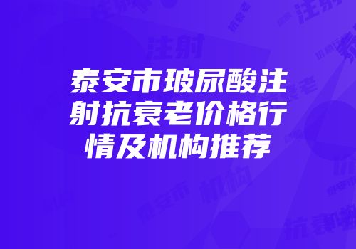 泰安市玻尿酸注射抗衰老价格行情及机构推荐