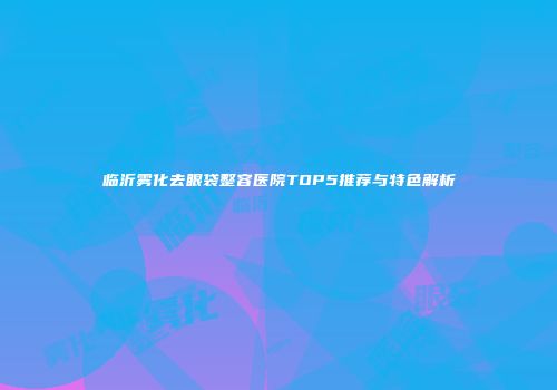 临沂雾化去眼袋整容医院TOP5推荐与特色解析