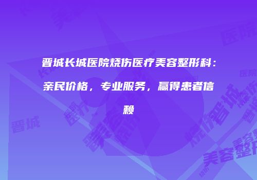晋城长城医院烧伤医疗美容整形科：亲民价格，专业服务，赢得患者信赖