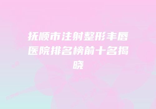 抚顺市注射整形丰唇医院排名榜前十名揭晓