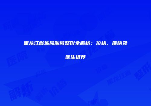 黑龙江省玻尿酸微整形全解析：价格、医院及医生推荐