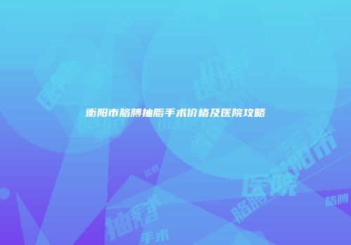 衡阳市胳膊抽脂手术价格及医院攻略