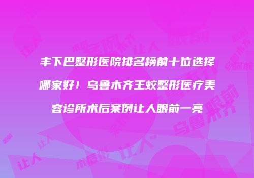 丰下巴整形医院排名榜前十位选择哪家好！乌鲁木齐王蛟整形医疗美容诊所术后案例让人眼前一亮