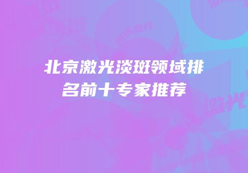 北京激光淡斑领域排名前十专家推荐