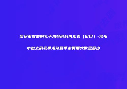 常州市做去副乳手术整形科价格表（价目）-常州市做去副乳手术修复手术费用大致是多少