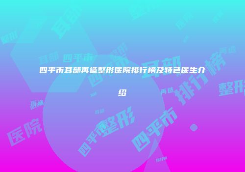四平市耳部再造整形医院排行榜及特色医生介绍