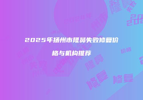 2025年扬州市隆鼻失败修复价格与机构推荐