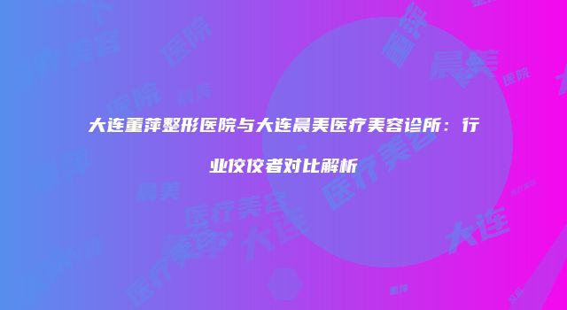 大连董萍整形医院与大连晨美医疗美容诊所：行业佼佼者对比解析