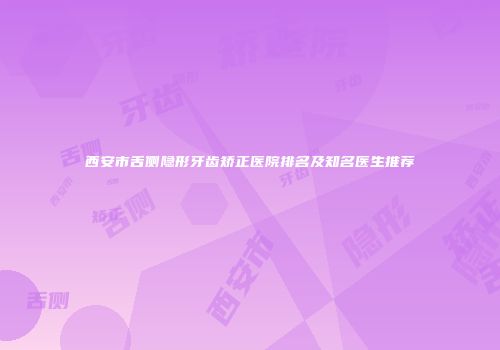 西安市舌侧隐形牙齿矫正医院排名及知名医生推荐