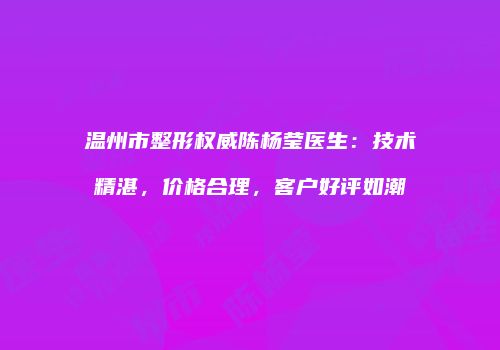 温州市整形权威陈杨莹医生：技术精湛，价格合理，客户好评如潮