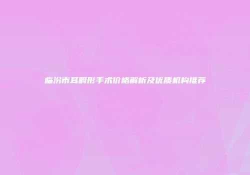 临汾市耳畸形手术价格解析及优质机构推荐