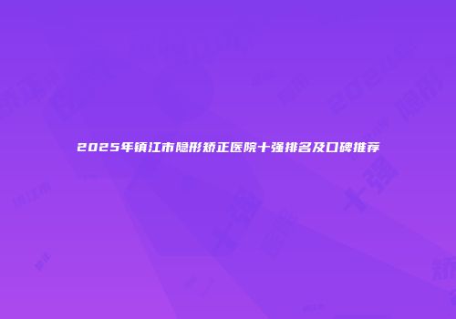 2025年镇江市隐形矫正医院十强排名及口碑推荐