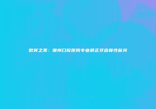 微笑之美：潮州口腔医院专业矫正牙齿骨性前突